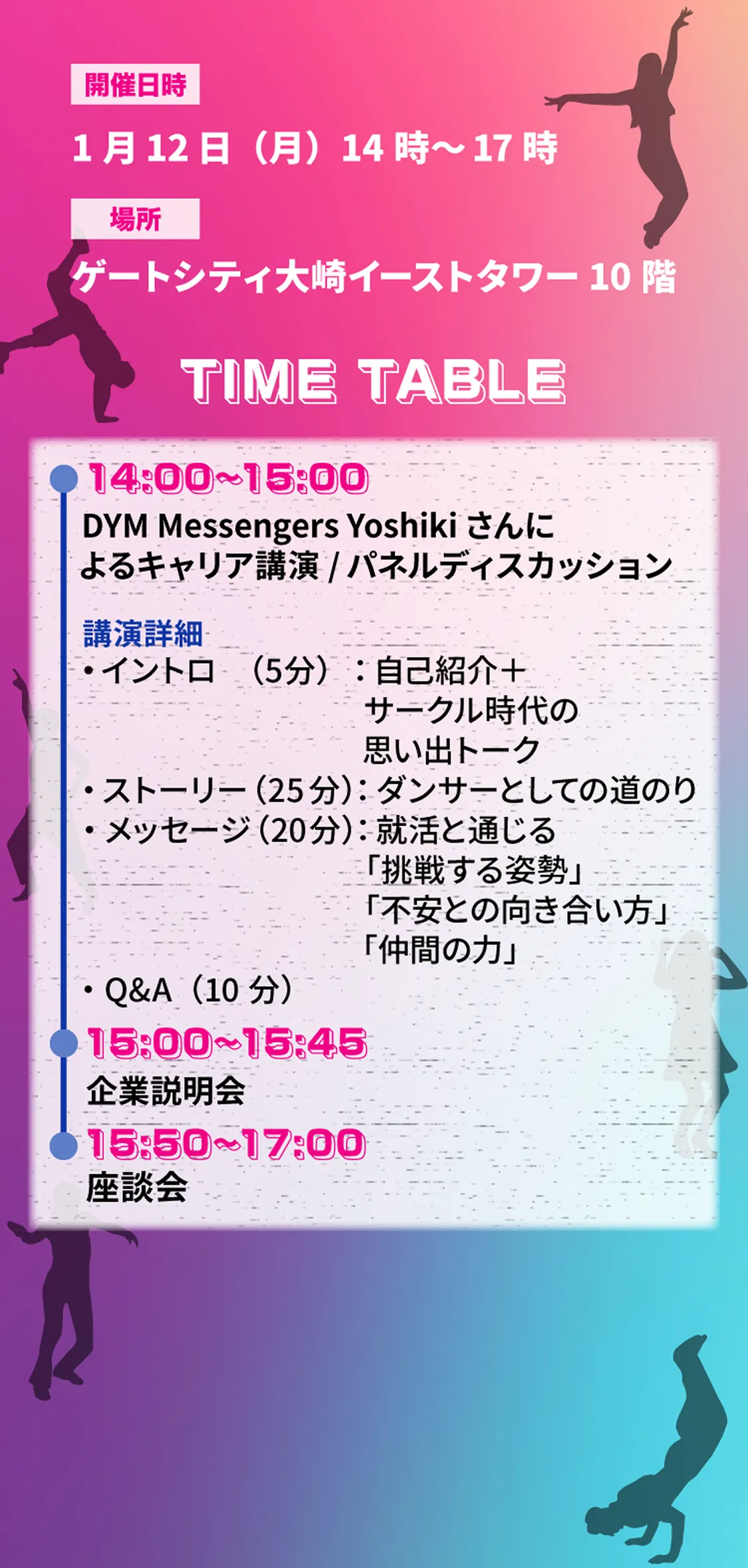DYM Messengers Yoshikiさんによるキャリア講演 / パネルディスカッション15:00~15:45 企業説明会 15:50~17:00 座談会・イントロ (5分):自己紹介+サークル時代の思い出トーク・ ストーリー(25分):ダンサーとしての道のり・メッセージ(20分):就活と通じる「挑戦する姿勢」「不安との向き合い方」「仲間の力」・Q&A(10分)14:00~15:00